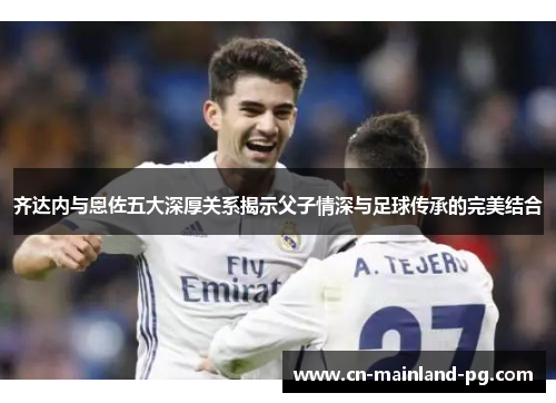 齐达内与恩佐五大深厚关系揭示父子情深与足球传承的完美结合